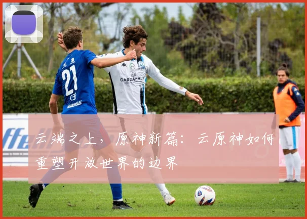 云端之上，原神新篇：云原神如何重塑开放世界的边界