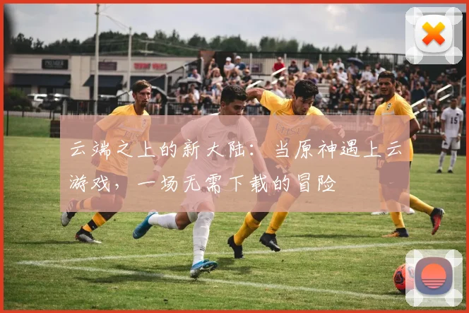 云端之上的新大陆：当原神遇上云游戏，一场无需下载的冒险